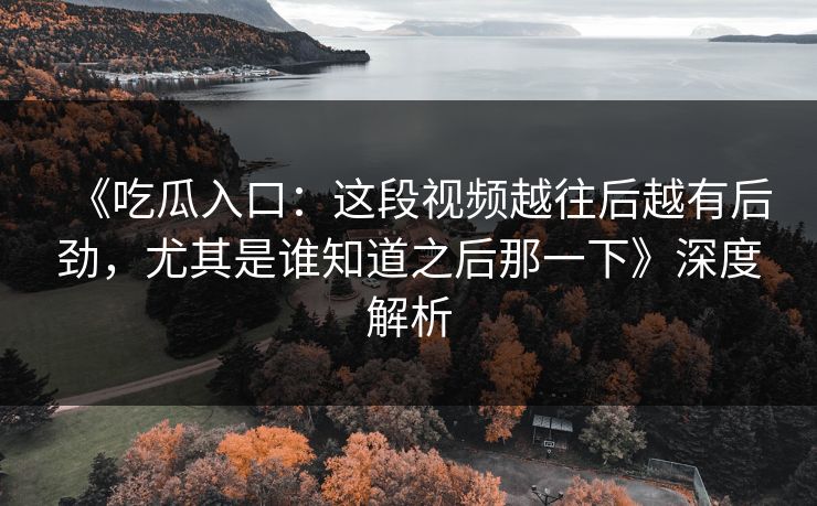 《吃瓜入口：这段视频越往后越有后劲，尤其是谁知道之后那一下》深度解析
