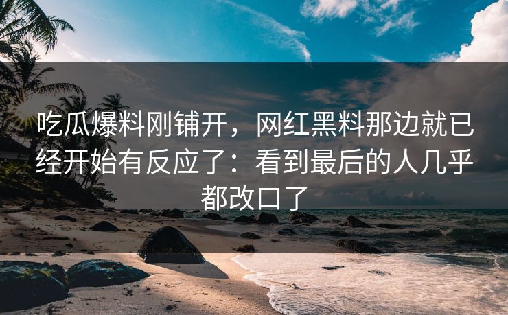 吃瓜爆料刚铺开,网红黑料那边就已经开始有反应了:看到最后的人几乎都改口了