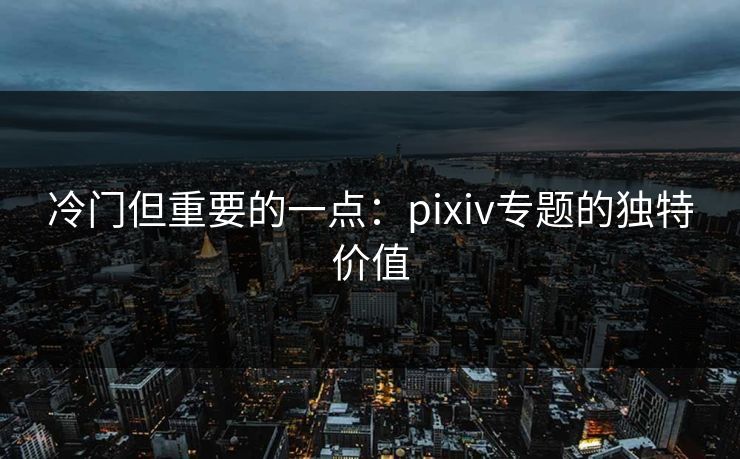 冷门但重要的一点:pixiv专题的独特价值