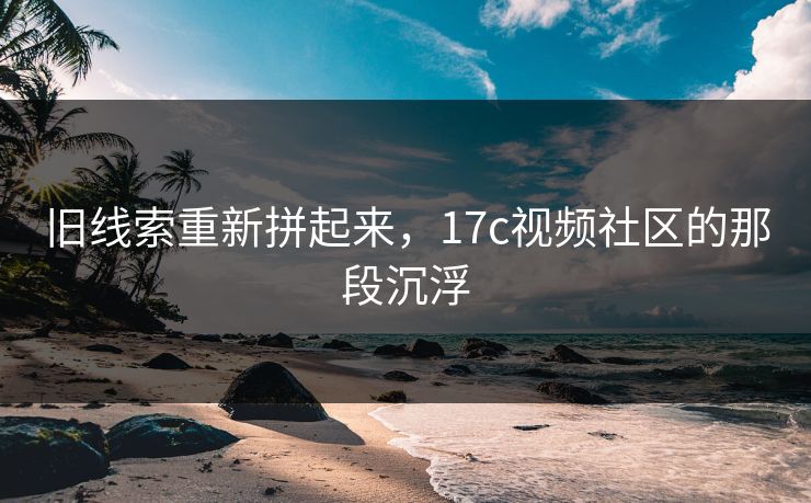 旧线索重新拼起来，17c视频社区的那段沉浮