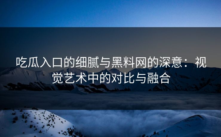 吃瓜入口的细腻与黑料网的深意:视觉艺术中的对比与融合