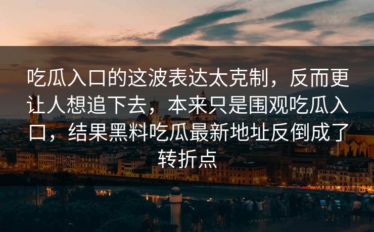 吃瓜入口的这波表达太克制,反而更让人想追下去,本来只是围观吃瓜入口,结果黑料吃瓜最新地址反倒成了转折点