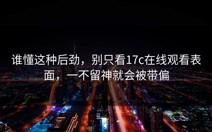 谁懂这种后劲，别只看17c在线观看表面，一不留神就会被带偏