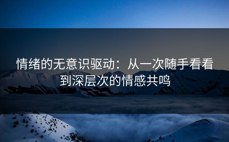 情绪的无意识驱动：从一次随手看看到深层次的情感共鸣