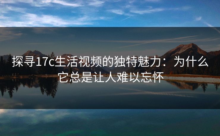 探寻17c生活视频的独特魅力:为什么它总是让人难以忘怀