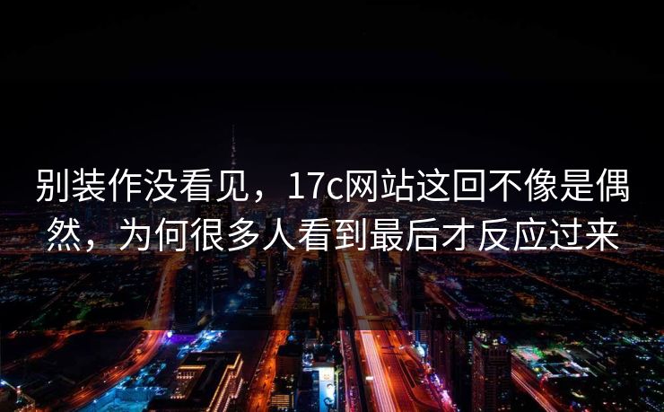 别装作没看见，17c网站这回不像是偶然，为何很多人看到最后才反应过来