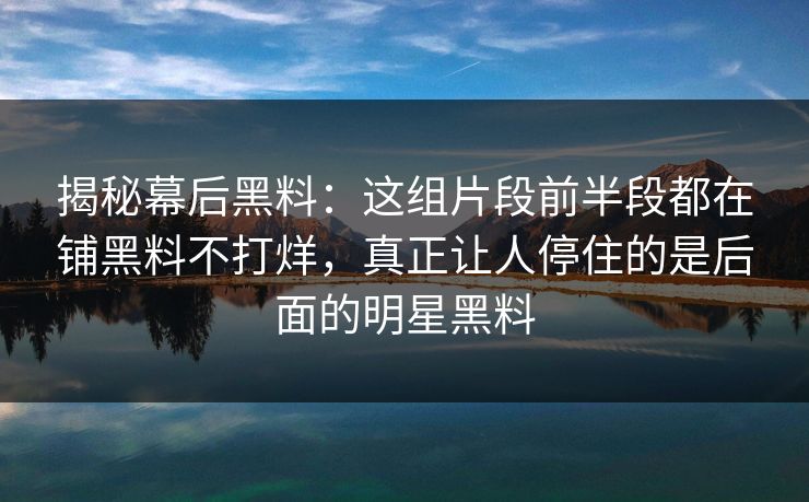 揭秘幕后黑料：这组片段前半段都在铺黑料不打烊，真正让人停住的是后面的明星黑料