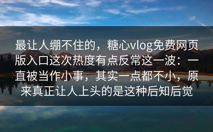 最让人绷不住的，糖心vlog免费网页版入口这次热度有点反常这一波：一直被当作小事，其实一点都不小，原来真正让人上头的是这种后知后觉