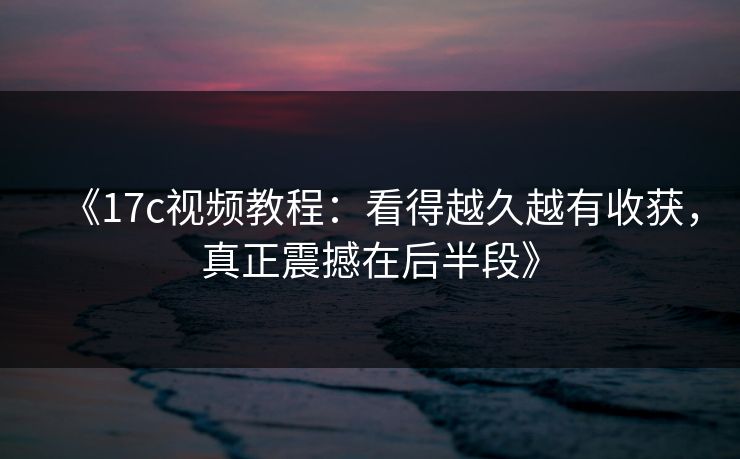 《17c视频教程：看得越久越有收获，真正震撼在后半段》