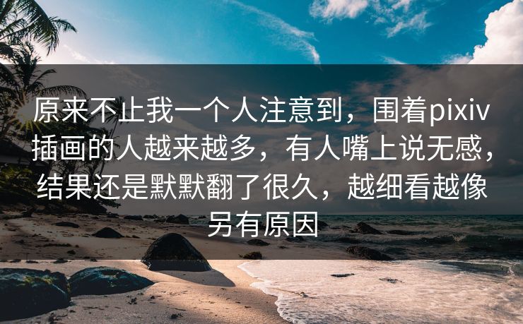 原来不止我一个人注意到，围着pixiv插画的人越来越多，有人嘴上说无感，结果还是默默翻了很久，越细看越像另有原因
