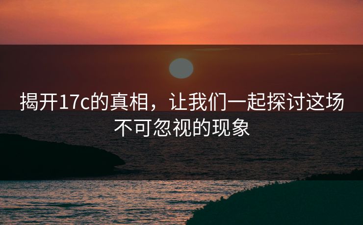 揭开17c的真相，让我们一起探讨这场不可忽视的现象