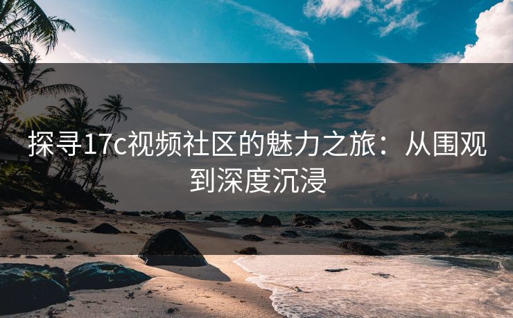 探寻17c视频社区的魅力之旅：从围观到深度沉浸