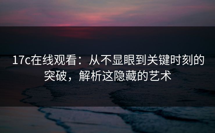 17c在线观看：从不显眼到关键时刻的突破，解析这隐藏的艺术