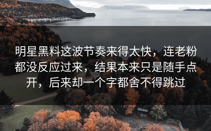 明星黑料这波节奏来得太快,连老粉都没反应过来,结果本来只是随手点开,后来却一个字都舍不得跳过 明星黑料这波节奏来得太快,连老粉都没反应过来,结果本来只是随手点开,后来却一个字都舍不得跳过