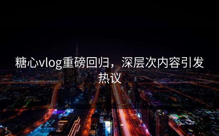 糖心vlog重磅回归，深层次内容引发热议