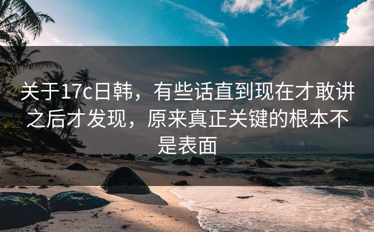 关于17c日韩,有些话直到现在才敢讲之后才发现,原来真正关键的根本不是表面 关于17c日韩,有些话直到现在才敢讲之后才发现,原来真正关键的根本不是表面