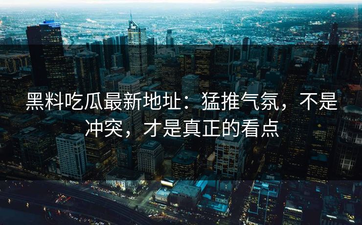 黑料吃瓜最新地址:猛推气氛,不是冲突,才是真正的看点