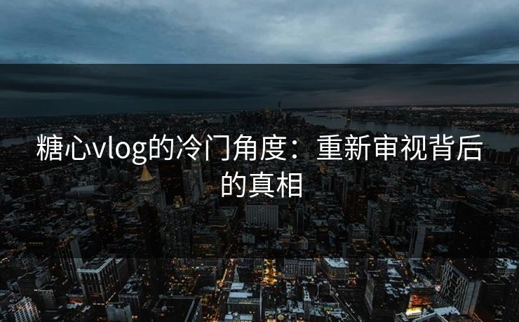 糖心vlog的冷门角度：重新审视背后的真相